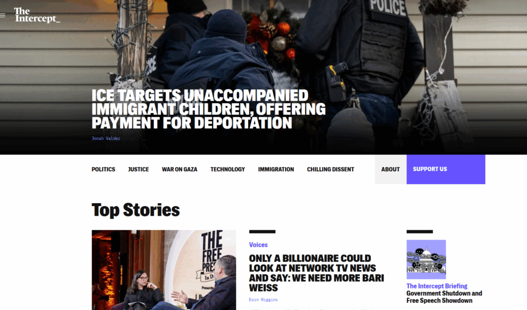 The Intercept front page. Articles include: ICE Targets Unaccompanied Immigrant Children, Offering Payment for Deportation; Only A Billionaire Could Look At Network TV News And Say: We Need More Bari Weiss; Government Shutdown and Free Speech Showdown